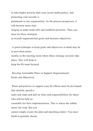to take higher priority than your social media policy, and
protecting vital records is
paramount to any organization. As the process progresses, it
will become more chal-
lenging to make trade-offs and establish priorities. Then you
must tie these strategies
to overall organizational goals and business objectives.
A good technique to keep goals and objectives in mind may be
to post them prom-
inently in the meeting room where these strategy sessions take
place. This will help to
keep the IG team focused.
Develop Actionable Plans to Support Organizational
Goals and Objectives
Plans and policies to support your IG efforts must be developed
that identify specifi c
tasks and steps and defi ne roles and responsibilities for those
who will be held ac-
countable for their implementation. This is where the rubber
meets the road. But you
cannot simply create the plan and marching orders: You must
build in periodic checks
 