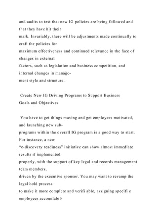 and audits to test that new IG policies are being followed and
that they have hit their
mark. Invariably, there will be adjustments made continually to
craft the policies for
maximum effectiveness and continued relevance in the face of
changes in external
factors, such as legislation and business competition, and
internal changes in manage-
ment style and structure.
Create New IG Driving Programs to Support Business
Goals and Objectives
You have to get things moving and get employees motivated,
and launching new sub-
programs within the overall IG program is a good way to start.
For instance, a new
“e-discovery readiness” initiative can show almost immediate
results if implemented
properly, with the support of key legal and records management
team members,
driven by the executive sponsor. You may want to revamp the
legal hold process
to make it more complete and verifi able, assigning specifi c
employees accountabil-
 