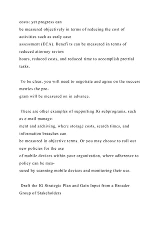 costs: yet progress can
be measured objectively in terms of reducing the cost of
activities such as early case
assessment (ECA). Benefi ts can be measured in terms of
reduced attorney review
hours, reduced costs, and reduced time to accomplish pretrial
tasks.
To be clear, you will need to negotiate and agree on the success
metrics the pro-
gram will be measured on in advance.
There are other examples of supporting IG subprograms, such
as e-mail manage-
ment and archiving, where storage costs, search times, and
information breaches can
be measured in objective terms. Or you may choose to roll out
new policies for the use
of mobile devices within your organization, where adherence to
policy can be mea-
sured by scanning mobile devices and monitoring their use.
Draft the IG Strategic Plan and Gain Input from a Broader
Group of Stakeholders
 
