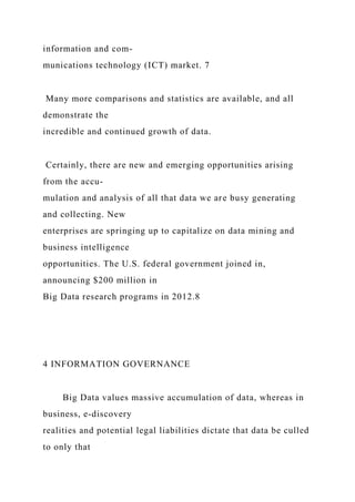 information and com-
munications technology (ICT) market. 7
Many more comparisons and statistics are available, and all
demonstrate the
incredible and continued growth of data.
Certainly, there are new and emerging opportunities arising
from the accu-
mulation and analysis of all that data we are busy generating
and collecting. New
enterprises are springing up to capitalize on data mining and
business intelligence
opportunities. The U.S. federal government joined in,
announcing $200 million in
Big Data research programs in 2012.8
4 INFORMATION GOVERNANCE
Big Data values massive accumulation of data, whereas in
business, e-discovery
realities and potential legal liabilities dictate that data be culled
to only that
 