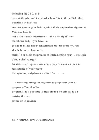 including the CEO, and
present the plan and its intended benefi ts to them. Field their
questions and address
any concerns to gain their buy-in and the appropriate signatures.
You may have to
make some minor adjustments if there are signifi cant
objections, but, if you have ex-
ecuted the stakeholder consultation process properly, you
should be very close to the
mark. Then begin the process of implementing your IG strategic
plan, including regu-
lar status meetings and updates, steady communication and
reassurance of your execu-
tive sponsor, and planned audits of activities.
Create supporting subprograms to jump-start your IG
program effort. Smaller
programs should be able to measure real results based on
metrics that are
agreed on in advance.
68 INFORMATION GOVERNANCE
 