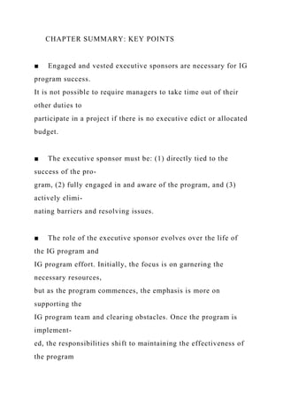 CHAPTER SUMMARY: KEY POINTS
■ Engaged and vested executive sponsors are necessary for IG
program success.
It is not possible to require managers to take time out of their
other duties to
participate in a project if there is no executive edict or allocated
budget.
■ The executive sponsor must be: (1) directly tied to the
success of the pro-
gram, (2) fully engaged in and aware of the program, and (3)
actively elimi-
nating barriers and resolving issues.
■ The role of the executive sponsor evolves over the life of
the IG program and
IG program effort. Initially, the focus is on garnering the
necessary resources,
but as the program commences, the emphasis is more on
supporting the
IG program team and clearing obstacles. Once the program is
implement-
ed, the responsibilities shift to maintaining the effectiveness of
the program
 