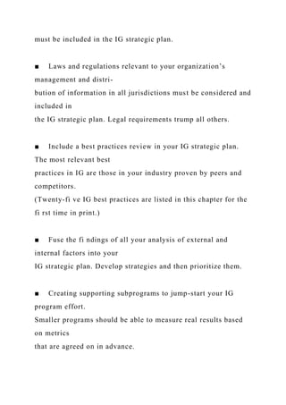 must be included in the IG strategic plan.
■ Laws and regulations relevant to your organization’s
management and distri-
bution of information in all jurisdictions must be considered and
included in
the IG strategic plan. Legal requirements trump all others.
■ Include a best practices review in your IG strategic plan.
The most relevant best
practices in IG are those in your industry proven by peers and
competitors.
(Twenty-fi ve IG best practices are listed in this chapter for the
fi rst time in print.)
■ Fuse the fi ndings of all your analysis of external and
internal factors into your
IG strategic plan. Develop strategies and then prioritize them.
■ Creating supporting subprograms to jump-start your IG
program effort.
Smaller programs should be able to measure real results based
on metrics
that are agreed on in advance.
 