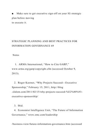 ■ Make sure to get executive sign-off on your IG strategic
plan before moving
to execute it.
STRATEGIC PLANNING AND BEST PRACTICES FOR
INFORMATION GOVERNANCE 69
Notes
1. ARMA International, “How to Cite GARP,”
www.arma.org/garp/copyright.cfm (accessed October 9,
2013).
2. Roger Kastner, “Why Projects Succeed—Executive
Sponsorship,” February 15, 2011, http://blog
.slalom.com/2011/02/15/why-projects-succeed-%E2%80%93-
executive-sponsorship/
3. Ibid.
4. Economist Intelligence Unit, “The Future of Information
Governance,” www.emc.com/leadership
/business-view/future-information-governance.htm (accessed
 