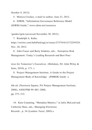 October 9, 2013).
5. Monica Crocker, e-mail to author, June 21, 2012.
6. EDRM, “Information Governance Reference Model
(IGRM) Guide,” www.edrm.net/resources
/guides/igrm (accessed November 30, 2012).
7. Randolph A. Kahn,
https://twitter.com/InfoParkingLot/status/273791612172259329,
Nov. 28, 2012.
8. John Fraser and Betty Simkins, eds., Enterprise Risk
Management: Today’s Leading Research and Best Prac-
tices for Tomorrow’s Executives (Hoboken, NJ: John Wiley &
Sons, 2010), p. 171. s
9. Project Management Institute, A Guide to the Project
Management Body of Knowledge (PMBOK Guide ),
4th ed. (Newtown Square, PA Project Management Institute,
2008), ANSI/PMI 99–001–2008,
pp. 273–312.
10. Kate Cumming, “Metadata Matters,” in Julie McLeod and
Catherine Hare, eds., Managing Electronic
Records , p. 34 (London: Facet, 2005).s
 