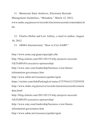 11. Minnesota State Archives, Electronic Records
Management Guidelines, “Metadata,” March 12, 2012,
www.mnhs.org/preserve/records/electronicrecords/ermetadata.ht
ml .
12. Charles Dollar and Lori Ashley, e-mail to author, August
10, 2012.
13. ARMA International, “How to Cite GARP.”
http://www.arma.org/garp/copyright.cfm
http://blog.slalom.com/2011/02/15/why-projects-succeed-
%E2%80%93-executive-sponsorship/
http://www.emc.com/leadership/business-view/future-
information-governance.htm
http://www.edrm.net/resources/guides/igrm
https://twitter.com/InfoParkingLot/status/273791612172259329
http://www.mnhs.org/preserve/records/electronicrecords/ermeta
data.html
http://blog.slalom.com/2011/02/15/why-projects-succeed-
%E2%80%93-executive-sponsorship/
http://www.emc.com/leadership/business-view/future-
information-governance.htm
http://www.edrm.net/resources/guides/igrm
 