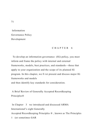 71
Information
Governance Policy
Development
C H A P T E R 6
To develop an information governance (IG) policy, you must
inform and frame the policy with internal and external
frameworks, models, best practices, and standards—those that
apply to your organization and the scope of its planned IG
program. In this chapter, we fi rst present and discuss major IG
frameworks and models
and then identify key standards for consideration.
A Brief Review of Generally Accepted Recordkeeping
Principles®
In Chapter 3 we introduced and discussed ARMA
International’s eight Generally
Accepted Recordkeeping Principles ® , known as The Principles
1 (or sometimes GAR
 