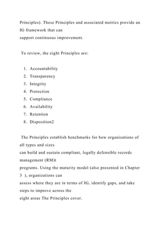 Principles). These Principles and associated metrics provide an
IG framework that can
support continuous improvement.
To review, the eight Principles are:
1. Accountability
2. Transparency
3. Integrity
4. Protection
5. Compliance
6. Availability
7. Retention
8. Disposition2
The Principles establish benchmarks for how organizations of
all types and sizes
can build and sustain compliant, legally defensible records
management (RM)t
programs. Using the maturity model (also presented in Chapter
3 ), organizations can
assess where they are in terms of IG, identify gaps, and take
steps to improve across the
eight areas The Principles cover.
 
