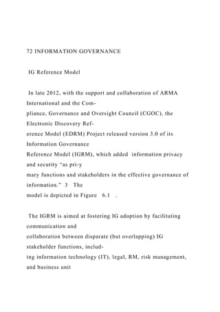 72 INFORMATION GOVERNANCE
IG Reference Model
In late 2012, with the support and collaboration of ARMA
International and the Com-
pliance, Governance and Oversight Council (CGOC), the
Electronic Discovery Ref-
erence Model (EDRM) Project released version 3.0 of its
Information Governance
Reference Model (IGRM), which added information privacy
and security “as pri-y
mary functions and stakeholders in the effective governance of
information.” 3 The
model is depicted in Figure 6.1 .
The IGRM is aimed at fostering IG adoption by facilitating
communication and
collaboration between disparate (but overlapping) IG
stakeholder functions, includ-
ing information technology (IT), legal, RM, risk management,
and business unit
 