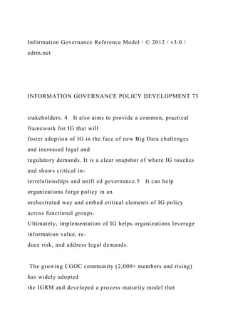 Information Governance Reference Model / © 2012 / v3.0 /
edrm.net
INFORMATION GOVERNANCE POLICY DEVELOPMENT 73
stakeholders. 4 It also aims to provide a common, practical
framework for IG that will
foster adoption of IG in the face of new Big Data challenges
and increased legal and
regulatory demands. It is a clear snapshot of where IG touches
and shows critical in-
terrelationships and unifi ed governance.5 It can help
organizations forge policy in an
orchestrated way and embed critical elements of IG policy
across functional groups.
Ultimately, implementation of IG helps organizations leverage
information value, re-
duce risk, and address legal demands.
The growing CGOC community (2,000+ members and rising)
has widely adopted
the IGRM and developed a process maturity model that
 