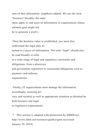 user of that information [emphasis added]. We use the term
“business” broadly; the same
ideas apply to end users of information in organizations whose
ultimate goal might not
be to generate a profi t.
Once the business value is established, you must also
understand the legal duty at-
tached to a piece of information. The term “legal” should also
be read broadly to refer
to a wide range of legal and regulatory constraints and
obligations, from e-discovery
and government regulation to contractual obligations such as
payment card industry
requirements.
Finally, IT organizations must manage the information
accordingly, ensuring pri-
vacy and security as well as appropriate retention as dictated by
both business and legal
or regulatory requirements.
* This section is adapted with permission by EDRM.net,
http://www.edrm.net/resources/guides/igrm (accessed
January 24, 2014).
 