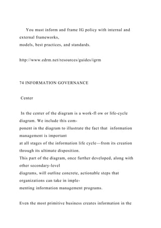 You must inform and frame IG policy with internal and
external frameworks,
models, best practices, and standards.
http://www.edrm.net/resources/guides/igrm
74 INFORMATION GOVERNANCE
Center
In the center of the diagram is a work-fl ow or life-cycle
diagram. We include this com-
ponent in the diagram to illustrate the fact that information
management is important
at all stages of the information life cycle—from its creation
through its ultimate disposition.
This part of the diagram, once further developed, along with
other secondary-level
diagrams, will outline concrete, actionable steps that
organizations can take in imple-
menting information management programs.
Even the most primitive business creates information in the
 