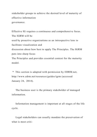 stakeholder groups to achieve the desired level of maturity of
effective information
governance.
Effective IG requires a continuous and comprehensive focus.
The IGRM will be
used by proactive organizations as an introspective lens to
facilitate visualization and
discussion about how best to apply The Principles. The IGRM
puts into sharp focus
The Principles and provides essential context for the maturity
model.
* This section is adapted with permission by EDRM.net,
http://www.edrm.net/resources/guides/igrm (accessed
January 24, 2014).
The business user is the primary stakeholder of managed
information.
Information management is important at all stages of the life
cycle.
Legal stakeholders can usually mandate the preservation of
what is most criti-
 