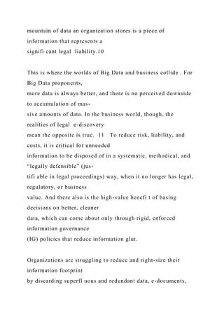 mountain of data an organization stores is a piece of
information that represents a
signifi cant legal liability.10
This is where the worlds of Big Data and business collide . For
Big Data proponents,
more data is always better, and there is no perceived downside
to accumulation of mas-
sive amounts of data. In the business world, though, the
realities of legal e-discovery
mean the opposite is true. 11 To reduce risk, liability, and
costs, it is critical for unneeded
information to be disposed of in a systematic, methodical, and
“legally defensible” (jus-
tifi able in legal proceedings) way, when it no longer has legal,
regulatory, or business
value. And there also is the high-value benefi t of basing
decisions on better, cleaner
data, which can come about only through rigid, enforced
information governance
(IG) policies that reduce information glut.
Organizations are struggling to reduce and right-size their
information footprint
by discarding superfl uous and redundant data, e-documents,
 