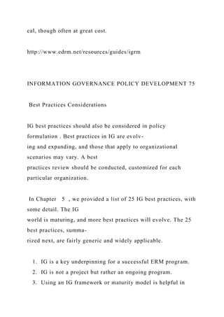 cal, though often at great cost.
http://www.edrm.net/resources/guides/igrm
INFORMATION GOVERNANCE POLICY DEVELOPMENT 75
Best Practices Considerations
IG best practices should also be considered in policy
formulation . Best practices in IG are evolv-
ing and expanding, and those that apply to organizational
scenarios may vary. A best
practices review should be conducted, customized for each
particular organization.
In Chapter 5 , we provided a list of 25 IG best practices, with
some detail. The IG
world is maturing, and more best practices will evolve. The 25
best practices, summa-
rized next, are fairly generic and widely applicable.
1. IG is a key underpinning for a successful ERM program.
2. IG is not a project but rather an ongoing program.
3. Using an IG framework or maturity model is helpful in
 