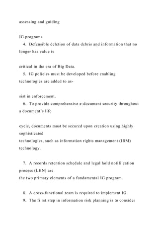 assessing and guiding
IG programs.
4. Defensible deletion of data debris and information that no
longer has value is
critical in the era of Big Data.
5. IG policies must be developed before enabling
technologies are added to as-
sist in enforcement.
6. To provide comprehensive e-document security throughout
a document’s life
cycle, documents must be secured upon creation using highly
sophisticated
technologies, such as information rights management (IRM)
technology.
7. A records retention schedule and legal hold notifi cation
process (LHN) are
the two primary elements of a fundamental IG program.
8. A cross-functional team is required to implement IG.
9. The fi rst step in information risk planning is to consider
 