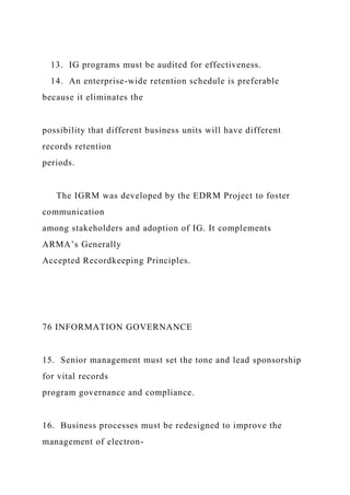 13. IG programs must be audited for effectiveness.
14. An enterprise-wide retention schedule is preferable
because it eliminates the
possibility that different business units will have different
records retention
periods.
The IGRM was developed by the EDRM Project to foster
communication
among stakeholders and adoption of IG. It complements
ARMA’s Generally
Accepted Recordkeeping Principles.
76 INFORMATION GOVERNANCE
15. Senior management must set the tone and lead sponsorship
for vital records
program governance and compliance.
16. Business processes must be redesigned to improve the
management of electron-
 
