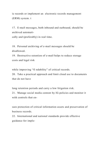 ic records or implement an electronic records management
(ERM) system. t
17. E-mail messages, both inbound and outbound, should be
archived automati-
cally and (preferably) in real time.
18. Personal archiving of e-mail messages should be
disallowed.
19. Destructive retention of e-mail helps to reduce storage
costs and legal risk
while improving “fi ndability” of critical records.
20. Take a practical approach and limit cloud use to documents
that do not have
long retention periods and carry a low litigation risk.
21. Manage social media content by IG policies and monitor it
with controls that en-
sure protection of critical information assets and preservation of
business records.
22. International and national standards provide effective
guidance for imple-
 