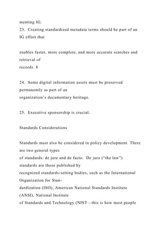 menting IG.
23. Creating standardized metadata terms should be part of an
IG effort that
enables faster, more complete, and more accurate searches and
retrieval of
records. 8
24. Some digital information assets must be preserved
permanently as part of an
organization’s documentary heritage.
25. Executive sponsorship is crucial.
Standards Considerations
Standards must also be considered in policy development. There
are two general types
of standards: de jure and de facto. De jure (“the law”)
standards are those published by
recognized standards-setting bodies, such as the International
Organization for Stan-
dardization (ISO), American National Standards Institute
(ANSI), National Institute
of Standards and Technology (NIST—this is how most people
 