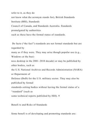 refer to it, as they do
not know what the acronym stands for), British Standards
Institute (BSI), Standards
Council of Canada, and Standards Australia. Standards
promulgated by authorities
such as these have the formal status of standards.
De facto (“the fact”) standards are not formal standards but are
regarded by
many as if they were. They may arise though popular use (e.g.,
Windows at the busi-
ness desktop in the 2001–2010 decade) or may be published by
other bodies, such as
the U.S. National Archives and Records Administration (NARA)
or Department of
Defense (DoD) for the U.S. military sector. They may also be
published by formal
standards-setting bodies without having the formal status of a
“standard” (such as
some technical reports published by ISO). 9
Benefi ts and Risks of Standards
Some benefi ts of developing and promoting standards are:
 