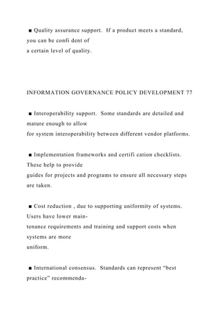 ■ Quality assurance support. If a product meets a standard,
you can be confi dent of
a certain level of quality.
INFORMATION GOVERNANCE POLICY DEVELOPMENT 77
■ Interoperability support. Some standards are detailed and
mature enough to allow
for system interoperability between different vendor platforms.
■ Implementation frameworks and certifi cation checklists.
These help to provide
guides for projects and programs to ensure all necessary steps
are taken.
■ Cost reduction , due to supporting uniformity of systems.
Users have lower main-
tenance requirements and training and support costs when
systems are more
uniform.
■ International consensus. Standards can represent “best
practice” recommenda-
 