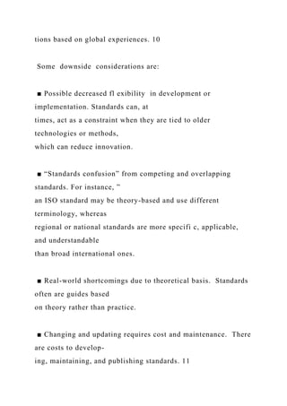 tions based on global experiences. 10
Some downside considerations are:
■ Possible decreased fl exibility in development or
implementation. Standards can, at
times, act as a constraint when they are tied to older
technologies or methods,
which can reduce innovation.
■ “Standards confusion” from competing and overlapping
standards. For instance, ”
an ISO standard may be theory-based and use different
terminology, whereas
regional or national standards are more specifi c, applicable,
and understandable
than broad international ones.
■ Real-world shortcomings due to theoretical basis. Standards
often are guides based
on theory rather than practice.
■ Changing and updating requires cost and maintenance. There
are costs to develop-
ing, maintaining, and publishing standards. 11
 