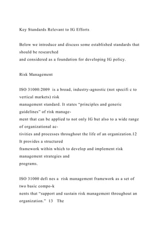 Key Standards Relevant to IG Efforts
Below we introduce and discuss some established standards that
should be researched
and considered as a foundation for developing IG policy.
Risk Management
ISO 31000:2009 is a broad, industry-agnostic (not specifi c to
vertical markets) risk
management standard. It states “principles and generic
guidelines” of risk manage-
ment that can be applied to not only IG but also to a wide range
of organizational ac-
tivities and processes throughout the life of an organization.12
It provides a structured
framework within which to develop and implement risk
management strategies and
programs.
ISO 31000 defi nes a risk management framework as a set of
two basic compo-k
nents that “support and sustain risk management throughout an
organization.” 13 The
 