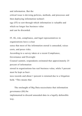 and information. But the
critical issue is devising policies, methods, and processes and
then deploying information technol-
ogy (IT) to sort through which information is valuable and
which no longer has business value
and can be discarded.
IT, IG, risk, compliance, and legal representatives in
organizations have a clear
sense that most of the information stored is unneeded, raises
costs, and poses risks.
According to a survey taken at a recent Compliance,
Governance and Oversight
Counsel summit, respondents estimated that approximately 25
percent of information
stored in organizations has real business value, while 5 percent
must be kept as busi-
ness records and about 1 percent is retained due to a litigation
hold. “This means that
The onslaught of Big Data necessitates that information
governance (IG) be
implemented to discard unneeded data in a legally defensible
way.
 