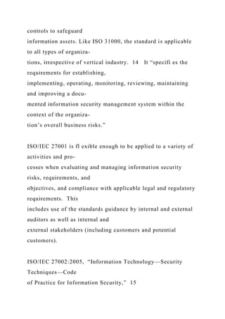 controls to safeguard
information assets. Like ISO 31000, the standard is applicable
to all types of organiza-
tions, irrespective of vertical industry. 14 It “specifi es the
requirements for establishing,
implementing, operating, monitoring, reviewing, maintaining
and improving a docu-
mented information security management system within the
context of the organiza-
tion’s overall business risks.”
ISO/IEC 27001 is fl exible enough to be applied to a variety of
activities and pro-
cesses when evaluating and managing information security
risks, requirements, and
objectives, and compliance with applicable legal and regulatory
requirements. This
includes use of the standards guidance by internal and external
auditors as well as internal and
external stakeholders (including customers and potential
customers).
ISO/IEC 27002:2005, “Information Technology—Security
Techniques—Code
of Practice for Information Security,” 15
 