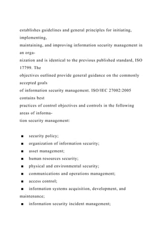 establishes guidelines and general principles for initiating,
implementing,
maintaining, and improving information security management in
an orga-
nization and is identical to the previous published standard, ISO
17799. The
objectives outlined provide general guidance on the commonly
accepted goals
of information security management. ISO/IEC 27002:2005
contains best
practices of control objectives and controls in the following
areas of informa-
tion security management:
■ security policy;
■ organization of information security;
■ asset management;
■ human resources security;
■ physical and environmental security;
■ communications and operations management;
■ access control;
■ information systems acquisition, development, and
maintenance;
■ information security incident management;
 