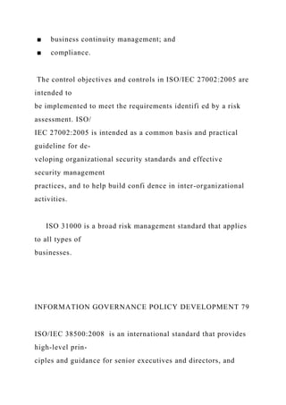 ■ business continuity management; and
■ compliance.
The control objectives and controls in ISO/IEC 27002:2005 are
intended to
be implemented to meet the requirements identifi ed by a risk
assessment. ISO/
IEC 27002:2005 is intended as a common basis and practical
guideline for de-
veloping organizational security standards and effective
security management
practices, and to help build confi dence in inter-organizational
activities.
ISO 31000 is a broad risk management standard that applies
to all types of
businesses.
INFORMATION GOVERNANCE POLICY DEVELOPMENT 79
ISO/IEC 38500:2008 is an international standard that provides
high-level prin-
ciples and guidance for senior executives and directors, and
 