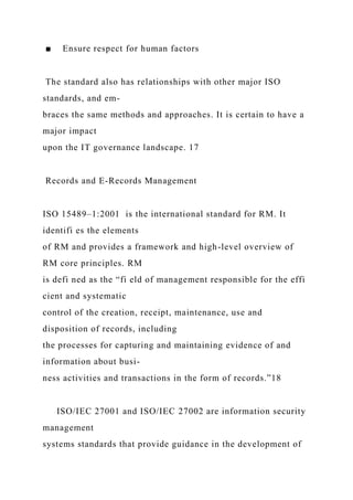 ■ Ensure respect for human factors
The standard also has relationships with other major ISO
standards, and em-
braces the same methods and approaches. It is certain to have a
major impact
upon the IT governance landscape. 17
Records and E-Records Management
ISO 15489–1:2001 is the international standard for RM. It
identifi es the elements
of RM and provides a framework and high-level overview of
RM core principles. RM
is defi ned as the “fi eld of management responsible for the effi
cient and systematic
control of the creation, receipt, maintenance, use and
disposition of records, including
the processes for capturing and maintaining evidence of and
information about busi-
ness activities and transactions in the form of records.”18
ISO/IEC 27001 and ISO/IEC 27002 are information security
management
systems standards that provide guidance in the development of
 