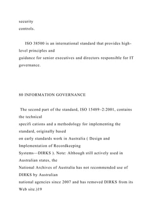 security
controls.
ISO 38500 is an international standard that provides high-
level principles and
guidance for senior executives and directors responsible for IT
governance.
80 INFORMATION GOVERNANCE
The second part of the standard, ISO 15489–2:2001, contains
the technical
specifi cations and a methodology for implementing the
standard, originally based
on early standards work in Australia ( Design and
Implementation of Recordkeeping
Systems—DIRKS ). Note: Although still actively used in
Australian states, the
National Archives of Australia has not recommended use of
DIRKS by Australian
national agencies since 2007 and has removed DIRKS from its
Web site.)19
 
