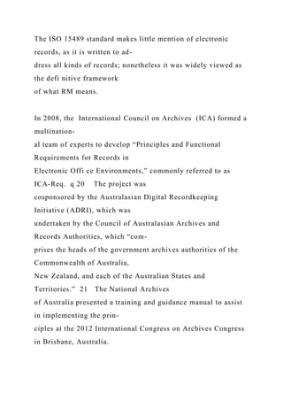 The ISO 15489 standard makes little mention of electronic
records, as it is written to ad-
dress all kinds of records; nonetheless it was widely viewed as
the defi nitive framework
of what RM means.
In 2008, the International Council on Archives (ICA) formed a
multination-
al team of experts to develop “Principles and Functional
Requirements for Records in
Electronic Offi ce Environments,” commonly referred to as
ICA-Req. q 20 The project was
cosponsored by the Australasian Digital Recordkeeping
Initiative (ADRI), which was
undertaken by the Council of Australasian Archives and
Records Authorities, which “com-
prises the heads of the government archives authorities of the
Commonwealth of Australia,
New Zealand, and each of the Australian States and
Territories.” 21 The National Archives
of Australia presented a training and guidance manual to assist
in implementing the prin-
ciples at the 2012 International Congress on Archives Congress
in Brisbane, Australia.
 