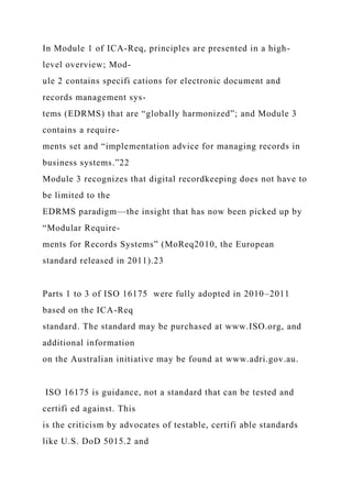 In Module 1 of ICA-Req, principles are presented in a high-
level overview; Mod-
ule 2 contains specifi cations for electronic document and
records management sys-
tems (EDRMS) that are “globally harmonized”; and Module 3
contains a require-
ments set and “implementation advice for managing records in
business systems.”22
Module 3 recognizes that digital recordkeeping does not have to
be limited to the
EDRMS paradigm—the insight that has now been picked up by
“Modular Require-
ments for Records Systems” (MoReq2010, the European
standard released in 2011).23
Parts 1 to 3 of ISO 16175 were fully adopted in 2010–2011
based on the ICA-Req
standard. The standard may be purchased at www.ISO.org, and
additional information
on the Australian initiative may be found at www.adri.gov.au.
ISO 16175 is guidance, not a standard that can be tested and
certifi ed against. This
is the criticism by advocates of testable, certifi able standards
like U.S. DoD 5015.2 and
 