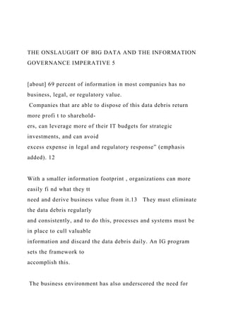 THE ONSLAUGHT OF BIG DATA AND THE INFORMATION
GOVERNANCE IMPERATIVE 5
[about] 69 percent of information in most companies has no
business, legal, or regulatory value.
Companies that are able to dispose of this data debris return
more profi t to sharehold-
ers, can leverage more of their IT budgets for strategic
investments, and can avoid
excess expense in legal and regulatory response” (emphasis
added). 12
With a smaller information footprint , organizations can more
easily fi nd what they tt
need and derive business value from it.13 They must eliminate
the data debris regularly
and consistently, and to do this, processes and systems must be
in place to cull valuable
information and discard the data debris daily. An IG program
sets the framework to
accomplish this.
The business environment has also underscored the need for
 