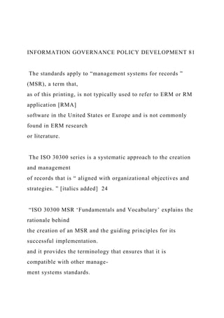 INFORMATION GOVERNANCE POLICY DEVELOPMENT 81
The standards apply to “management systems for records ”
(MSR), a term that,
as of this printing, is not typically used to refer to ERM or RM
application [RMA]
software in the United States or Europe and is not commonly
found in ERM research
or literature.
The ISO 30300 series is a systematic approach to the creation
and management
of records that is “ aligned with organizational objectives and
strategies. ” [italics added] 24
“ISO 30300 MSR ‘Fundamentals and Vocabulary’ explains the
rationale behind
the creation of an MSR and the guiding principles for its
successful implementation.
and it provides the terminology that ensures that it is
compatible with other manage-
ment systems standards.
 