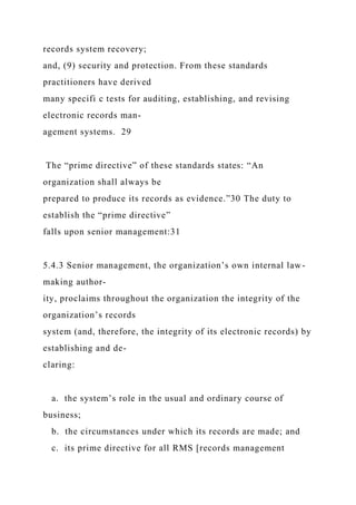records system recovery;
and, (9) security and protection. From these standards
practitioners have derived
many specifi c tests for auditing, establishing, and revising
electronic records man-
agement systems. 29
The “prime directive” of these standards states: “An
organization shall always be
prepared to produce its records as evidence.”30 The duty to
establish the “prime directive”
falls upon senior management:31
5.4.3 Senior management, the organization’s own internal law-
making author-
ity, proclaims throughout the organization the integrity of the
organization’s records
system (and, therefore, the integrity of its electronic records) by
establishing and de-
claring:
a. the system’s role in the usual and ordinary course of
business;
b. the circumstances under which its records are made; and
c. its prime directive for all RMS [records management
 