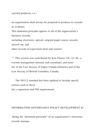 system] purposes, i.e.,
an organization shall always be prepared to produce its records
as evidence.
This dominant principle applies to all of the organization’s
business records,
including electronic, optical, original paper source records,
microfi lm, and
other records of equivalent form and content.
* This section was contributed by Ken Chasse J.D., LL.M., a
records management attorney and consultant, and mem-
ber of the Law Society of Upper Canada (Ontario) and of the
Law Society of British Columbia, Canada.
The 5015.2 standard has been updated to include specifi
cations such as those
for e-signatures and FOI requirements.
INFORMATION GOVERNANCE POLICY DEVELOPMENT 83
Being the “dominant principle” of an organization’s electronic
records manage-
 