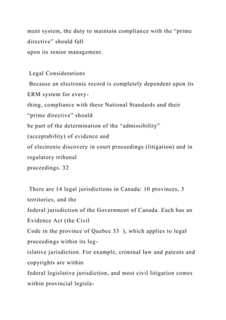 ment system, the duty to maintain compliance with the “prime
directive” should fall
upon its senior management.
Legal Considerations
Because an electronic record is completely dependent upon its
ERM system for every-
thing, compliance with these National Standards and their
“prime directive” should
be part of the determination of the “admissibility”
(acceptability) of evidence and
of electronic discovery in court proceedings (litigation) and in
regulatory tribunal
proceedings. 32
There are 14 legal jurisdictions in Canada: 10 provinces, 3
territories, and the
federal jurisdiction of the Government of Canada. Each has an
Evidence Act (the Civil
Code in the province of Quebec 33 ), which applies to legal
proceedings within its leg-
islative jurisdiction. For example, criminal law and patents and
copyrights are within
federal legislative jurisdiction, and most civil litigation comes
within provincial legisla-
 