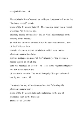 tive jurisdiction. 34
The admissibility of records as evidence is determined under the
“business record” provi-
sions of the Evidence Acts.35 They require proof that a record
was made “in the usual and
ordinary course of business,” and of “the circumstances of the
making of the record.”
In addition, to obtain admissibility for electronic records, most
of the Evidence Acts
contain electronic record provisions, which state that an
electronic record is admis-
sible as evidence on proof of the “integrity of the electronic
record system in which the
data was recorded or stored.” 36 This is the “system integrity”
test for the admissibility
of electronic records. The word “integrity” has yet to be defi
ned by the courts. 37
However, by way of sections such as the following, the
electronic record provi-
sions of the Evidence Acts make reference to the use of
standards such as the National
Standards of Canada:
 