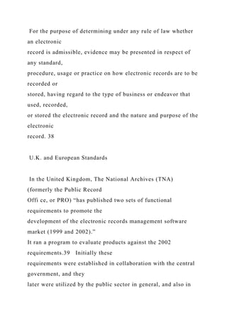 For the purpose of determining under any rule of law whether
an electronic
record is admissible, evidence may be presented in respect of
any standard,
procedure, usage or practice on how electronic records are to be
recorded or
stored, having regard to the type of business or endeavor that
used, recorded,
or stored the electronic record and the nature and purpose of the
electronic
record. 38
U.K. and European Standards
In the United Kingdom, The National Archives (TNA)
(formerly the Public Record
Offi ce, or PRO) “has published two sets of functional
requirements to promote the
development of the electronic records management software
market (1999 and 2002).”
It ran a program to evaluate products against the 2002
requirements.39 Initially these
requirements were established in collaboration with the central
government, and they
later were utilized by the public sector in general, and also in
 