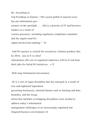 IG. According to
Ted Friedman at Gartner, “The recent global fi nancial crisis
has put information gov-
ernance in the spotlight. . . . [It] is a priority of IT and business
leaders as a result of
various pressures, including regulatory compliance mandates
and the urgent need for
improved decision-making.” 14
And IG mastery is critical for executives: Gartner predicts that
by 2016, one in fi ve chief
information offi cers in regulated industries will be fi red from
their jobs for failed IG initiatives. s 15
Defi ning Information Governance
IG is a sort of super discipline that has emerged as a result of
new and tightened legislation
governing businesses, external threats such as hacking and data
breaches, and the recog-
nition that multiple overlapping disciplines were needed to
address today’s information
management challenges in an increasingly regulated and
litigated business environment.16
 