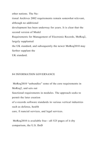 other nations. The Na-
tional Archives 2002 requirements remain somewhat relevant,
although no additional
development has been underway for years. It is clear that the
second version of Model
Requirements for Management of Electronic Records, MoReq2,
largely supplanted
the UK standard, and subsequently the newer MoReq2010 may
further supplant the
UK standard.
84 INFORMATION GOVERNANCE
MoReq2010 “unbundles” some of the core requirements in
MoReq2, and sets out
functional requirements in modules. The approach seeks to
permit the later creation
of e-records software standards in various vertical industries
such as defense, health
care, fi nancial services, and legal services.
MoReq2010 is available free—all 525 pages of it (by
comparison, the U.S. DoD
 