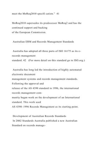 meet the MoReq2010 specifi cation.” 41
MoReq2010 supersedes its predecessor MoReq2 and has the
continued support and backing
of the European Commission.
Australian ERM and Records Management Standards
Australia has adopted all three parts of ISO 16175 as its e-
records management
standard. 42 (For more detail on this standard go to ISO.org.)
Australia has long led the introduction of highly automated
electronic document
management systems and records management standards.
Following the approval and
release of the AS 4390 standard in 1996, the international
records management com-
munity began work on the development of an International
standard. This work used
AS 4390–1996 Records Management as its starting point.
Development of Australian Records Standards
In 2002 Standards Australia published a new Australian
Standard on records manage-
 
