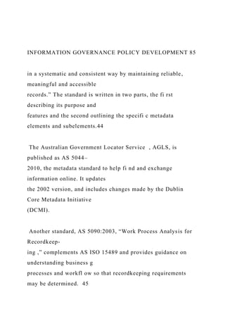INFORMATION GOVERNANCE POLICY DEVELOPMENT 85
in a systematic and consistent way by maintaining reliable,
meaningful and accessible
records.” The standard is written in two parts, the fi rst
describing its purpose and
features and the second outlining the specifi c metadata
elements and subelements.44
The Australian Government Locator Service , AGLS, is
published as AS 5044–
2010, the metadata standard to help fi nd and exchange
information online. It updates
the 2002 version, and includes changes made by the Dublin
Core Metadata Initiative
(DCMI).
Another standard, AS 5090:2003, “Work Process Analysis for
Recordkeep-
ing ,” complements AS ISO 15489 and provides guidance on
understanding business g
processes and workfl ow so that recordkeeping requirements
may be determined. 45
 