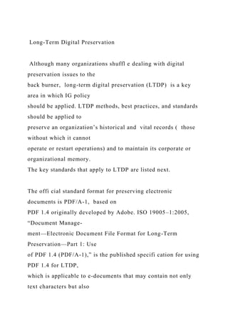 Long-Term Digital Preservation
Although many organizations shuffl e dealing with digital
preservation issues to the
back burner, long-term digital preservation (LTDP) is a key
area in which IG policy
should be applied. LTDP methods, best practices, and standards
should be applied to
preserve an organization’s historical and vital records ( those
without which it cannot
operate or restart operations) and to maintain its corporate or
organizational memory.
The key standards that apply to LTDP are listed next.
The offi cial standard format for preserving electronic
documents is PDF/A-1, based on
PDF 1.4 originally developed by Adobe. ISO 19005–1:2005,
“Document Manage-
ment—Electronic Document File Format for Long-Term
Preservation—Part 1: Use
of PDF 1.4 (PDF/A-1),” is the published specifi cation for using
PDF 1.4 for LTDP,
which is applicable to e-documents that may contain not only
text characters but also
 