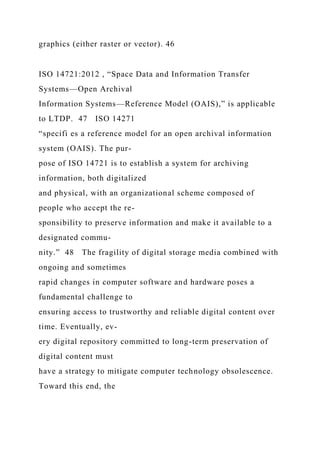graphics (either raster or vector). 46
ISO 14721:2012 , “Space Data and Information Transfer
Systems—Open Archival
Information Systems—Reference Model (OAIS),” is applicable
to LTDP. 47 ISO 14271
“specifi es a reference model for an open archival information
system (OAIS). The pur-
pose of ISO 14721 is to establish a system for archiving
information, both digitalized
and physical, with an organizational scheme composed of
people who accept the re-
sponsibility to preserve information and make it available to a
designated commu-
nity.” 48 The fragility of digital storage media combined with
ongoing and sometimes
rapid changes in computer software and hardware poses a
fundamental challenge to
ensuring access to trustworthy and reliable digital content over
time. Eventually, ev-
ery digital repository committed to long-term preservation of
digital content must
have a strategy to mitigate computer technology obsolescence.
Toward this end, the
 