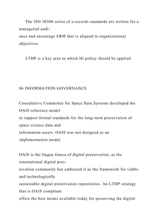 The ISO 30300 series of e-records standards are written for a
managerial audi-
ence and encourage ERM that is aligned to organizational
objectives.
LTDP is a key area to which IG policy should be applied.
86 INFORMATION GOVERNANCE
Consultative Committee for Space Data Systems developed the
OAIS reference model
to support formal standards for the long-term preservation of
space science data and
information assets. OAIS was not designed as an
implementation model.
OAIS is the lingua franca of digital preservation, as the
international digital pres-
ervation community has embraced it as the framework for viable
and technologically
sustainable digital preservation repositories. An LTDP strategy
that is OAIS compliant
offers the best means available today for preserving the digital
 