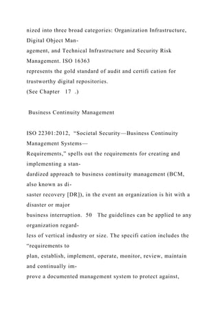 nized into three broad categories: Organization Infrastructure,
Digital Object Man-
agement, and Technical Infrastructure and Security Risk
Management. ISO 16363
represents the gold standard of audit and certifi cation for
trustworthy digital repositories.
(See Chapter 17 .)
Business Continuity Management
ISO 22301:2012, “Societal Security—Business Continuity
Management Systems—
Requirements,” spells out the requirements for creating and
implementing a stan-
dardized approach to business continuity management (BCM,
also known as di-
saster recovery [DR]), in the event an organization is hit with a
disaster or major
business interruption. 50 The guidelines can be applied to any
organization regard-
less of vertical industry or size. The specifi cation includes the
“requirements to
plan, establish, implement, operate, monitor, review, maintain
and continually im-
prove a documented management system to protect against,
 